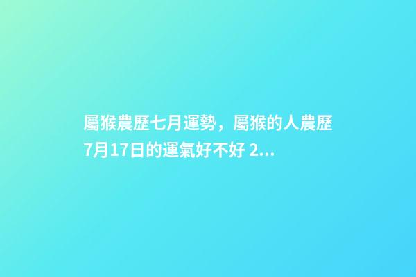 屬猴農歷七月運勢，屬猴的人農歷7月17日的運氣好不好 2002年7月17日農歷出生在今年的運程是怎樣的